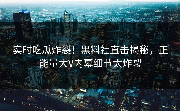 实时吃瓜炸裂！黑料社直击揭秘，正能量大V内幕细节太炸裂