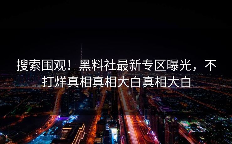 搜索围观！黑料社最新专区曝光，不打烊真相真相大白真相大白