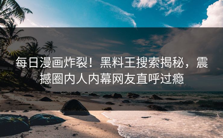每日漫画炸裂！黑料王搜索揭秘，震撼圈内人内幕网友直呼过瘾