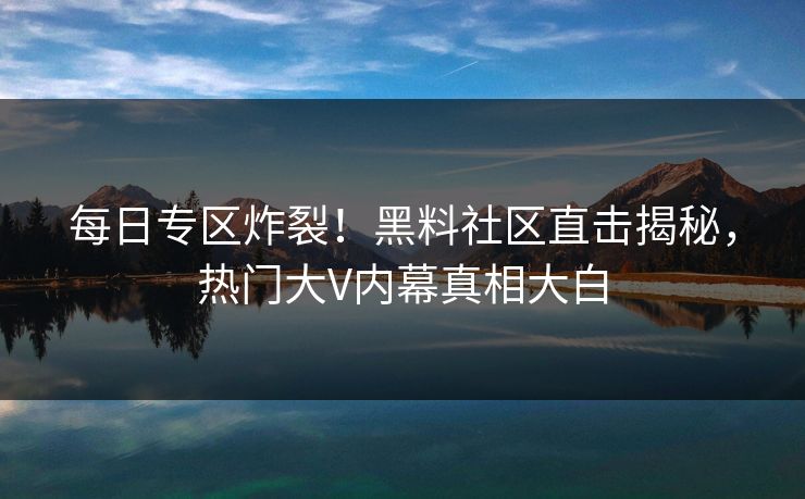 每日专区炸裂！黑料社区直击揭秘，热门大V内幕真相大白