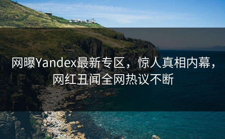 网曝Yandex最新专区，惊人真相内幕，网红丑闻全网热议不断