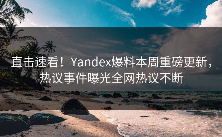 直击速看！Yandex爆料本周重磅更新，热议事件曝光全网热议不断