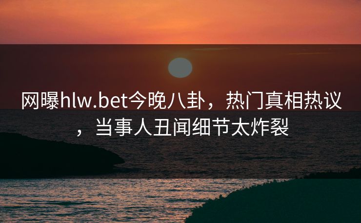 网曝hlw.bet今晚八卦，热门真相热议，当事人丑闻细节太炸裂