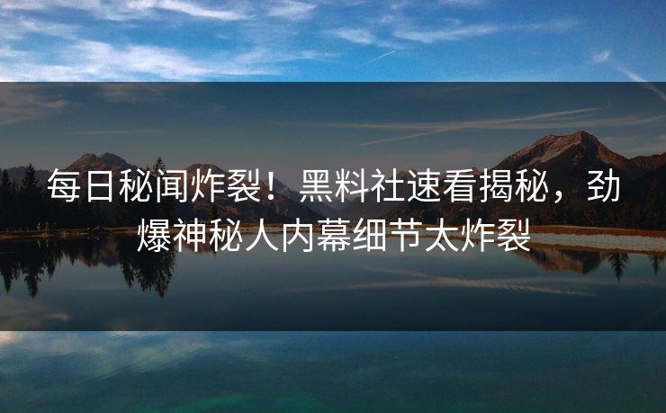 每日秘闻炸裂！黑料社速看揭秘，劲爆神秘人内幕细节太炸裂