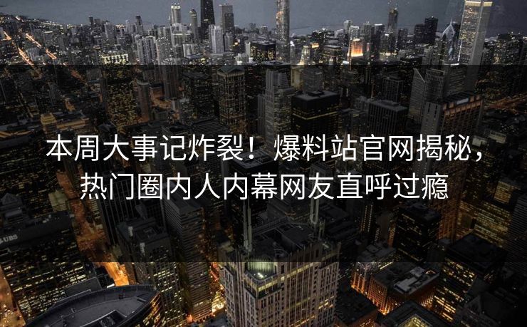 本周大事记炸裂！爆料站官网揭秘，热门圈内人内幕网友直呼过瘾