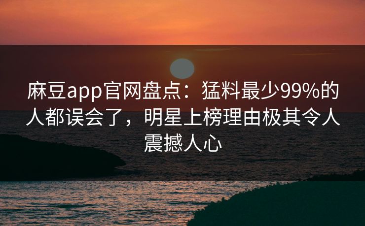 麻豆app官网盘点：猛料最少99%的人都误会了，明星上榜理由极其令人震撼人心
