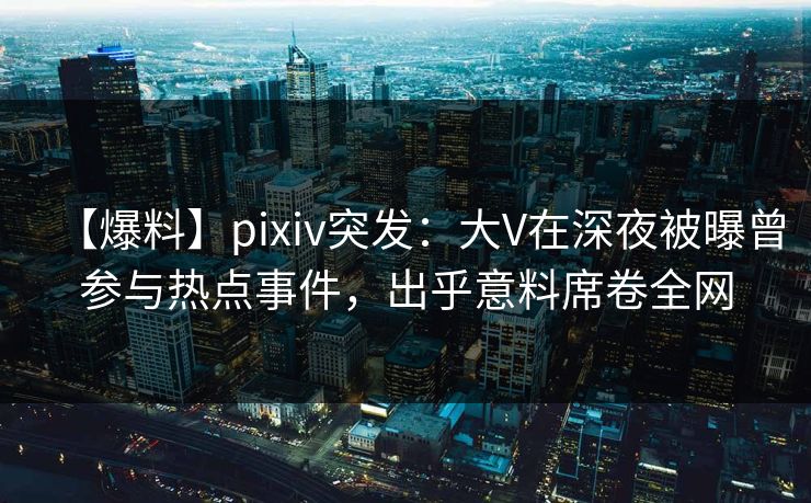 【爆料】pixiv突发：大V在深夜被曝曾参与热点事件，出乎意料席卷全网
