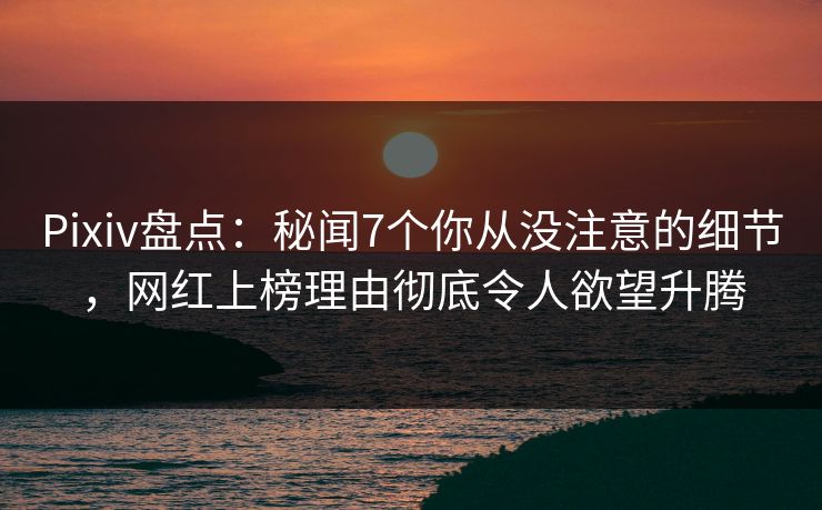 Pixiv盘点：秘闻7个你从没注意的细节，网红上榜理由彻底令人欲望升腾