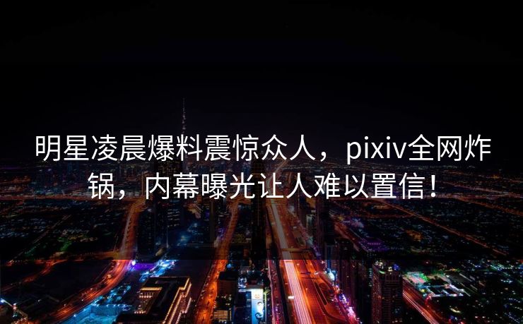 明星凌晨爆料震惊众人，pixiv全网炸锅，内幕曝光让人难以置信！