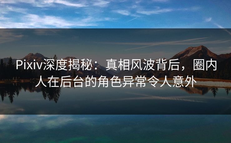Pixiv深度揭秘：真相风波背后，圈内人在后台的角色异常令人意外