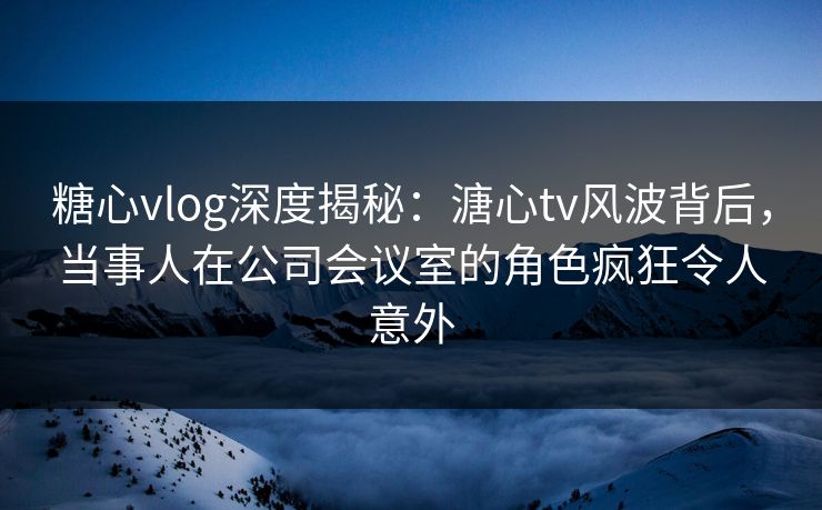 糖心vlog深度揭秘：溏心tv风波背后，当事人在公司会议室的角色疯狂令人意外