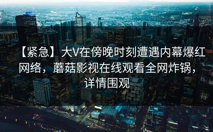 【紧急】大V在傍晚时刻遭遇内幕爆红网络，蘑菇影视在线观看全网炸锅，详情围观