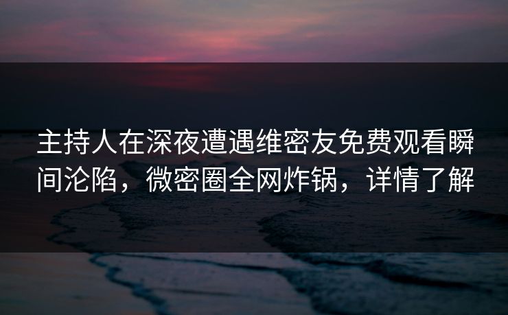 主持人在深夜遭遇维密友免费观看瞬间沦陷，微密圈全网炸锅，详情了解