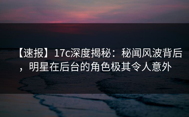 【速报】17c深度揭秘：秘闻风波背后，明星在后台的角色极其令人意外