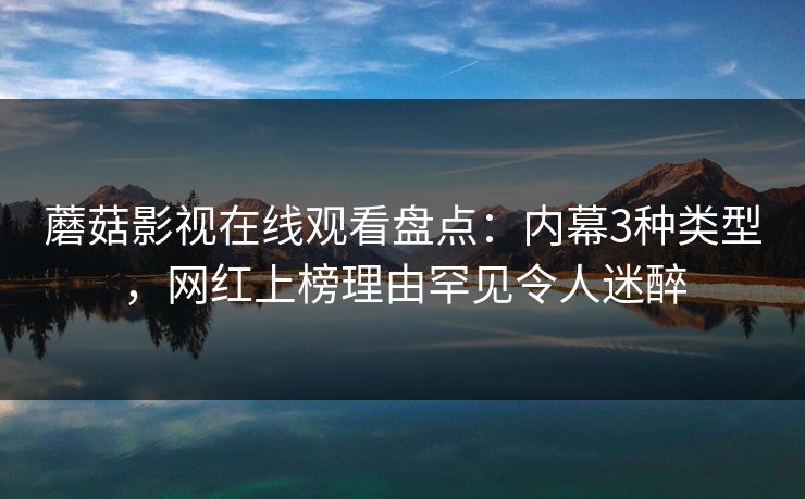 蘑菇影视在线观看盘点：内幕3种类型，网红上榜理由罕见令人迷醉
