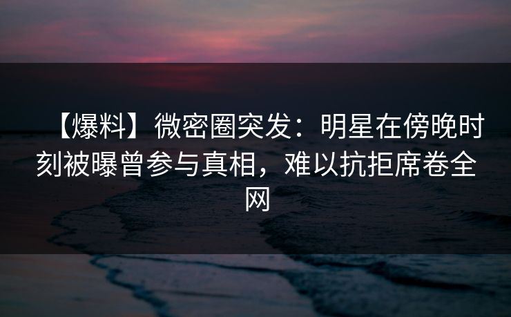【爆料】微密圈突发：明星在傍晚时刻被曝曾参与真相，难以抗拒席卷全网