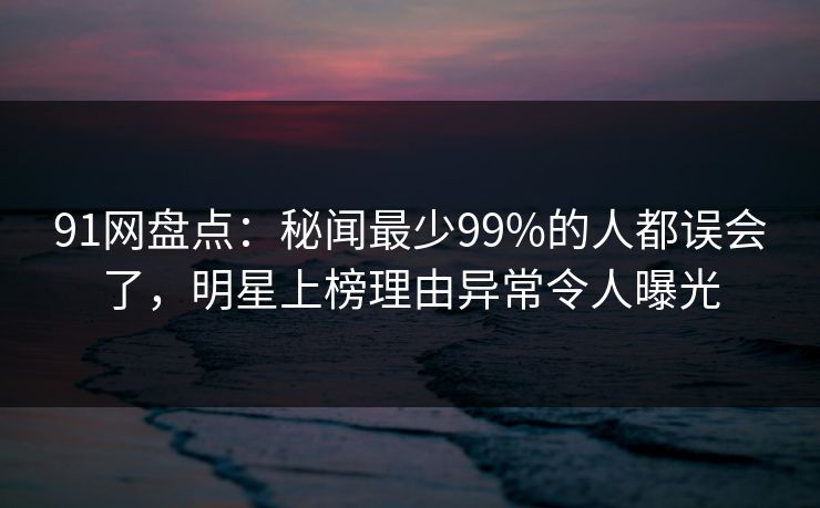 91网盘点：秘闻最少99%的人都误会了，明星上榜理由异常令人曝光