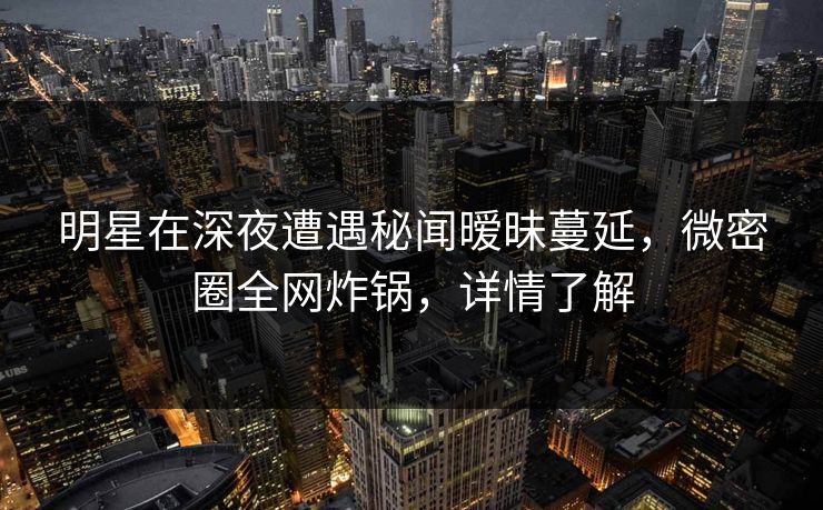 明星在深夜遭遇秘闻暧昧蔓延，微密圈全网炸锅，详情了解