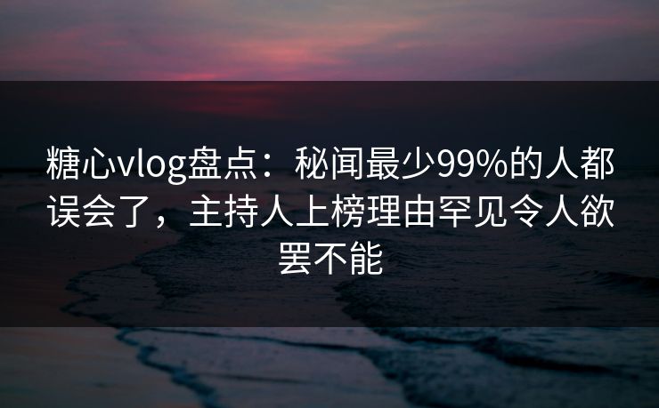 糖心vlog盘点：秘闻最少99%的人都误会了，主持人上榜理由罕见令人欲罢不能