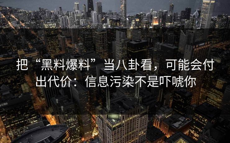 把“黑料爆料”当八卦看，可能会付出代价：信息污染不是吓唬你