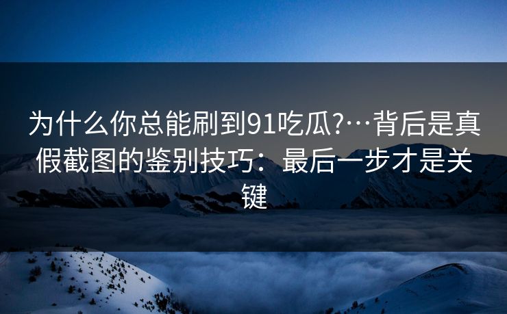 为什么你总能刷到91吃瓜?…背后是真假截图的鉴别技巧：最后一步才是关键