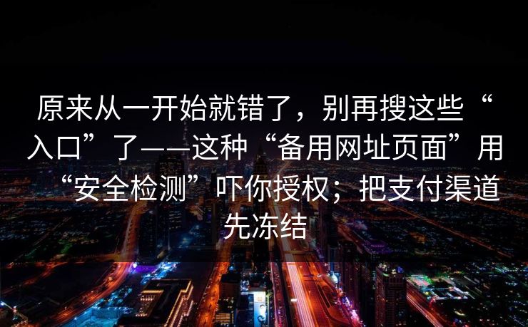 原来从一开始就错了，别再搜这些“入口”了——这种“备用网址页面”用“安全检测”吓你授权；把支付渠道先冻结