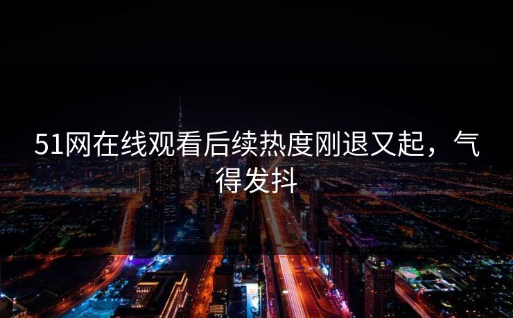 51网在线观看后续热度刚退又起，气得发抖