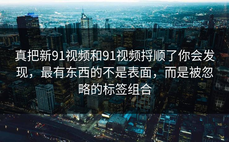 真把新91视频和91视频捋顺了你会发现，最有东西的不是表面，而是被忽略的标签组合