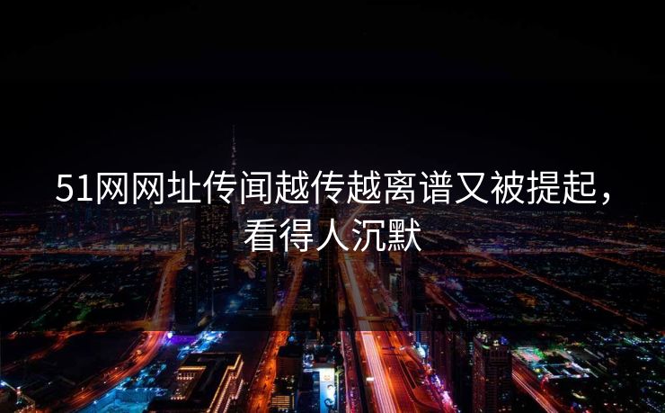 51网网址传闻越传越离谱又被提起，看得人沉默